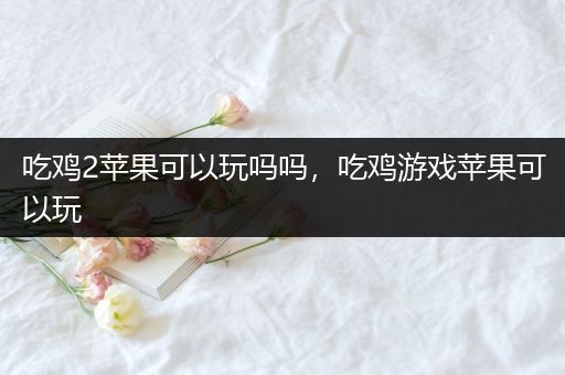 吃鸡2苹果可以玩吗吗，吃鸡游戏苹果可以玩