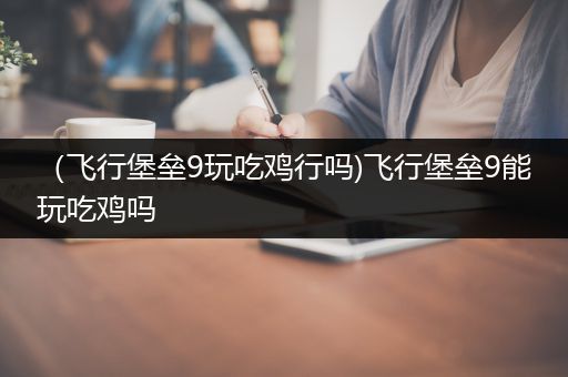 （飞行堡垒9玩吃鸡行吗)飞行堡垒9能玩吃鸡吗