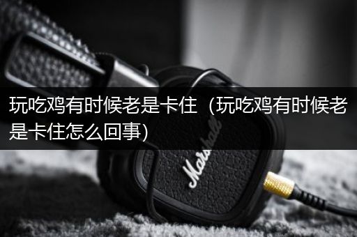 玩吃鸡有时候老是卡住（玩吃鸡有时候老是卡住怎么回事）