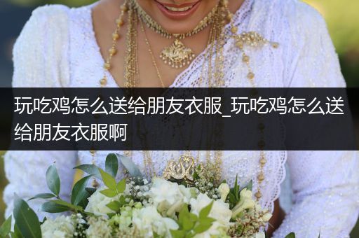 玩吃鸡怎么送给朋友衣服_玩吃鸡怎么送给朋友衣服啊