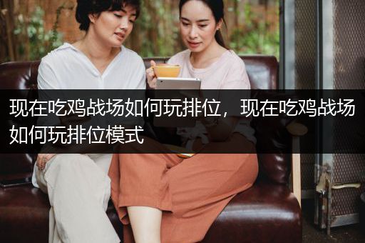 现在吃鸡战场如何玩排位，现在吃鸡战场如何玩排位模式