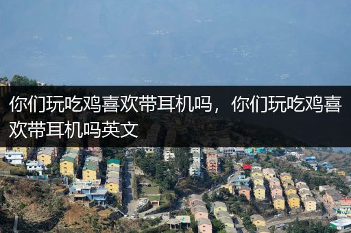 你们玩吃鸡喜欢带耳机吗，你们玩吃鸡喜欢带耳机吗英文