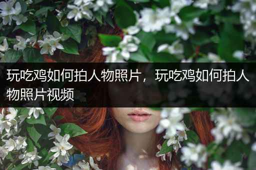玩吃鸡如何拍人物照片，玩吃鸡如何拍人物照片视频