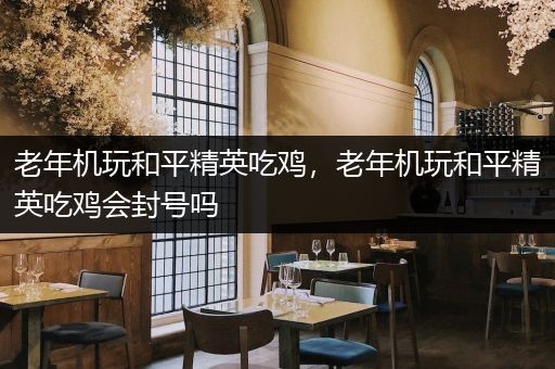老年机玩和平精英吃鸡，老年机玩和平精英吃鸡会封号吗