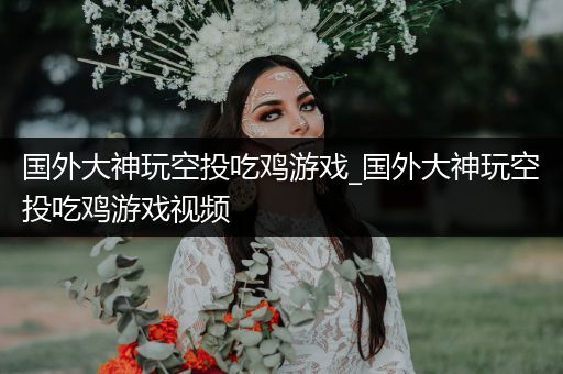 国外大神玩空投吃鸡游戏_国外大神玩空投吃鸡游戏视频