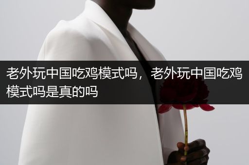 老外玩中国吃鸡模式吗，老外玩中国吃鸡模式吗是真的吗