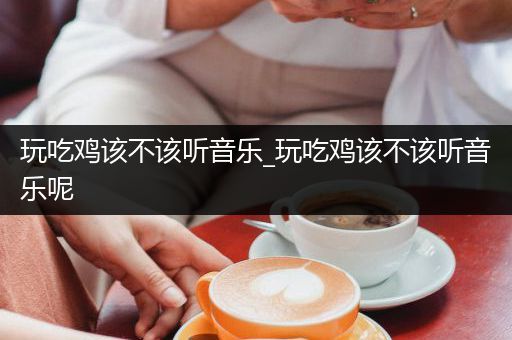 玩吃鸡该不该听音乐_玩吃鸡该不该听音乐呢