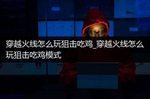 穿越火线怎么玩狙击吃鸡_穿越火线怎么玩狙击吃鸡模式