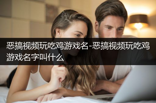 恶搞视频玩吃鸡游戏名-恶搞视频玩吃鸡游戏名字叫什么