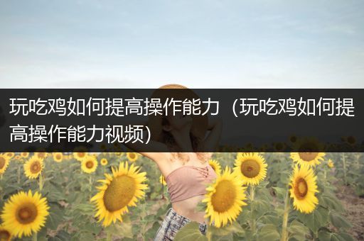 玩吃鸡如何提高操作能力（玩吃鸡如何提高操作能力视频）