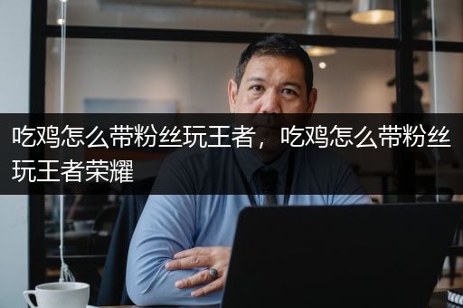 吃鸡怎么带粉丝玩王者，吃鸡怎么带粉丝玩王者荣耀