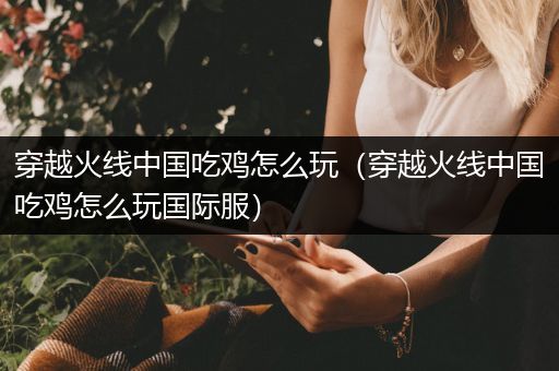 穿越火线中国吃鸡怎么玩（穿越火线中国吃鸡怎么玩国际服）