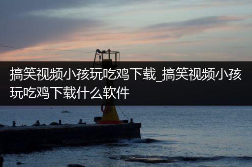搞笑视频小孩玩吃鸡下载_搞笑视频小孩玩吃鸡下载什么软件