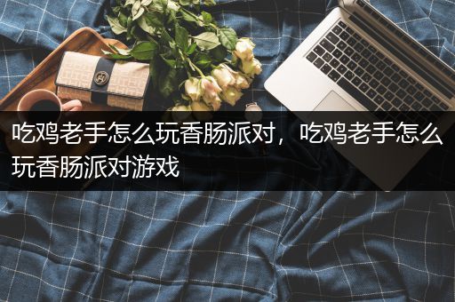 吃鸡老手怎么玩香肠派对，吃鸡老手怎么玩香肠派对游戏
