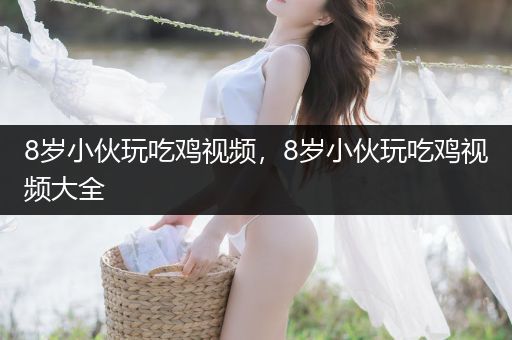 8岁小伙玩吃鸡视频，8岁小伙玩吃鸡视频大全