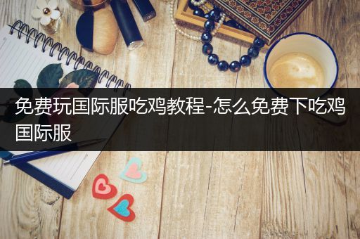 免费玩国际服吃鸡教程-怎么免费下吃鸡国际服