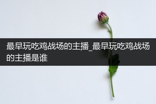 最早玩吃鸡战场的主播_最早玩吃鸡战场的主播是谁
