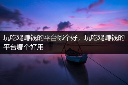玩吃鸡赚钱的平台哪个好，玩吃鸡赚钱的平台哪个好用