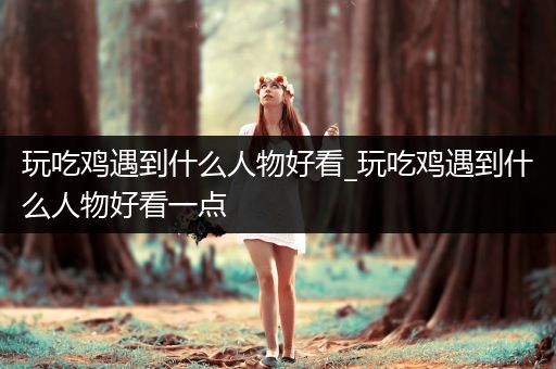 玩吃鸡遇到什么人物好看_玩吃鸡遇到什么人物好看一点