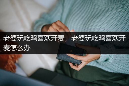 老婆玩吃鸡喜欢开麦，老婆玩吃鸡喜欢开麦怎么办