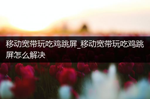 移动宽带玩吃鸡跳屏_移动宽带玩吃鸡跳屏怎么解决
