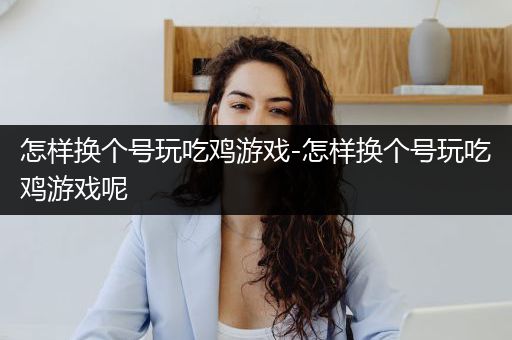 怎样换个号玩吃鸡游戏-怎样换个号玩吃鸡游戏呢
