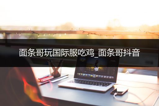 面条哥玩国际服吃鸡_面条哥抖音