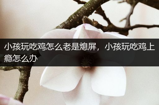 小孩玩吃鸡怎么老是熄屏，小孩玩吃鸡上瘾怎么办