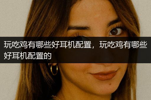 玩吃鸡有哪些好耳机配置，玩吃鸡有哪些好耳机配置的