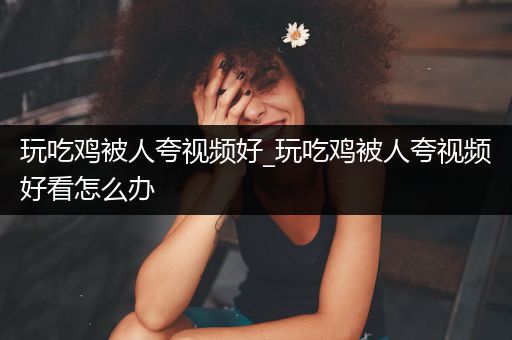 玩吃鸡被人夸视频好_玩吃鸡被人夸视频好看怎么办