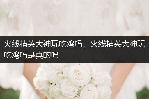 火线精英大神玩吃鸡吗，火线精英大神玩吃鸡吗是真的吗