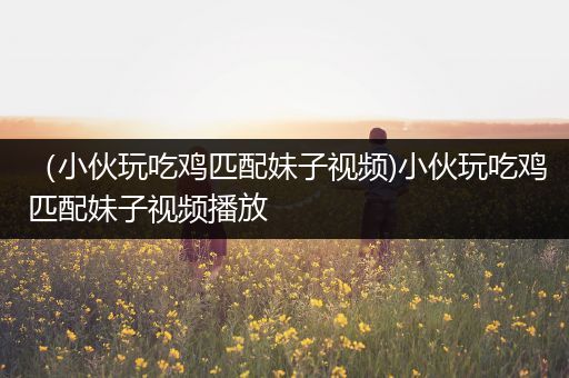（小伙玩吃鸡匹配妹子视频)小伙玩吃鸡匹配妹子视频播放
