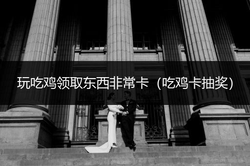 玩吃鸡领取东西非常卡（吃鸡卡抽奖）