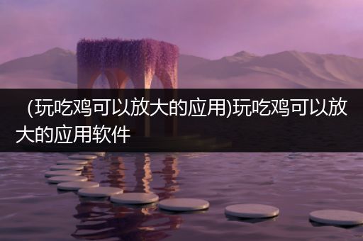 （玩吃鸡可以放大的应用)玩吃鸡可以放大的应用软件