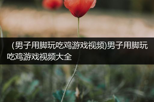 （男子用脚玩吃鸡游戏视频)男子用脚玩吃鸡游戏视频大全