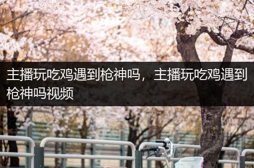 主播玩吃鸡遇到枪神吗，主播玩吃鸡遇到枪神吗视频