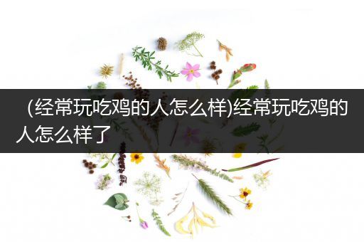 （经常玩吃鸡的人怎么样)经常玩吃鸡的人怎么样了