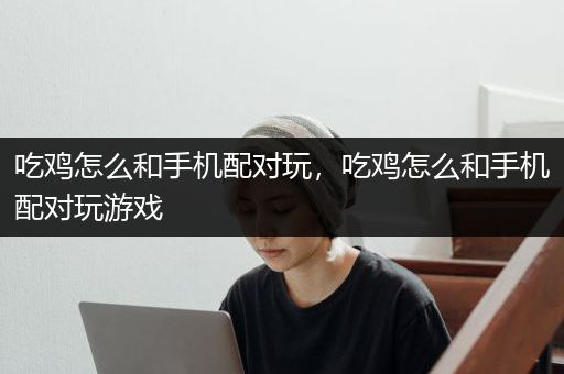 吃鸡怎么和手机配对玩，吃鸡怎么和手机配对玩游戏