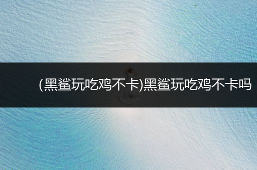 （黑鲨玩吃鸡不卡)黑鲨玩吃鸡不卡吗