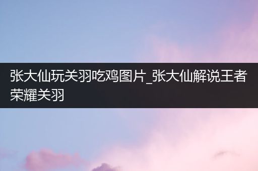 张大仙玩关羽吃鸡图片_张大仙解说王者荣耀关羽