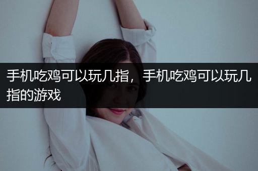 手机吃鸡可以玩几指，手机吃鸡可以玩几指的游戏