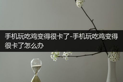 手机玩吃鸡变得很卡了-手机玩吃鸡变得很卡了怎么办