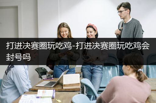 打进决赛圈玩吃鸡-打进决赛圈玩吃鸡会封号吗