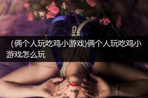 （俩个人玩吃鸡小游戏)俩个人玩吃鸡小游戏怎么玩
