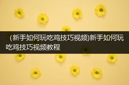 （新手如何玩吃鸡技巧视频)新手如何玩吃鸡技巧视频教程