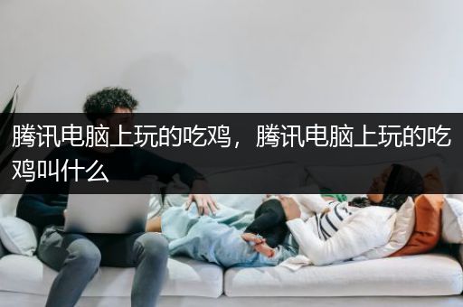 腾讯电脑上玩的吃鸡，腾讯电脑上玩的吃鸡叫什么