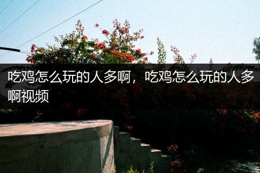 吃鸡怎么玩的人多啊，吃鸡怎么玩的人多啊视频