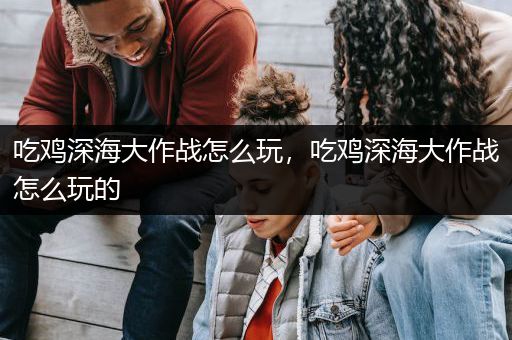 吃鸡深海大作战怎么玩，吃鸡深海大作战怎么玩的