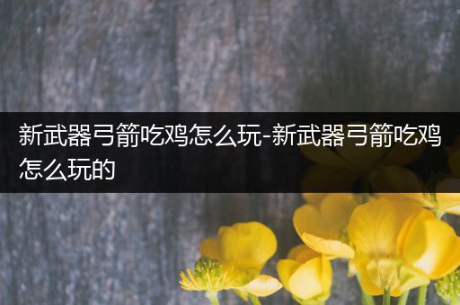 新武器弓箭吃鸡怎么玩-新武器弓箭吃鸡怎么玩的