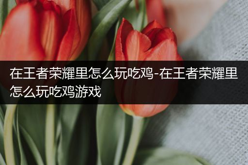 在王者荣耀里怎么玩吃鸡-在王者荣耀里怎么玩吃鸡游戏